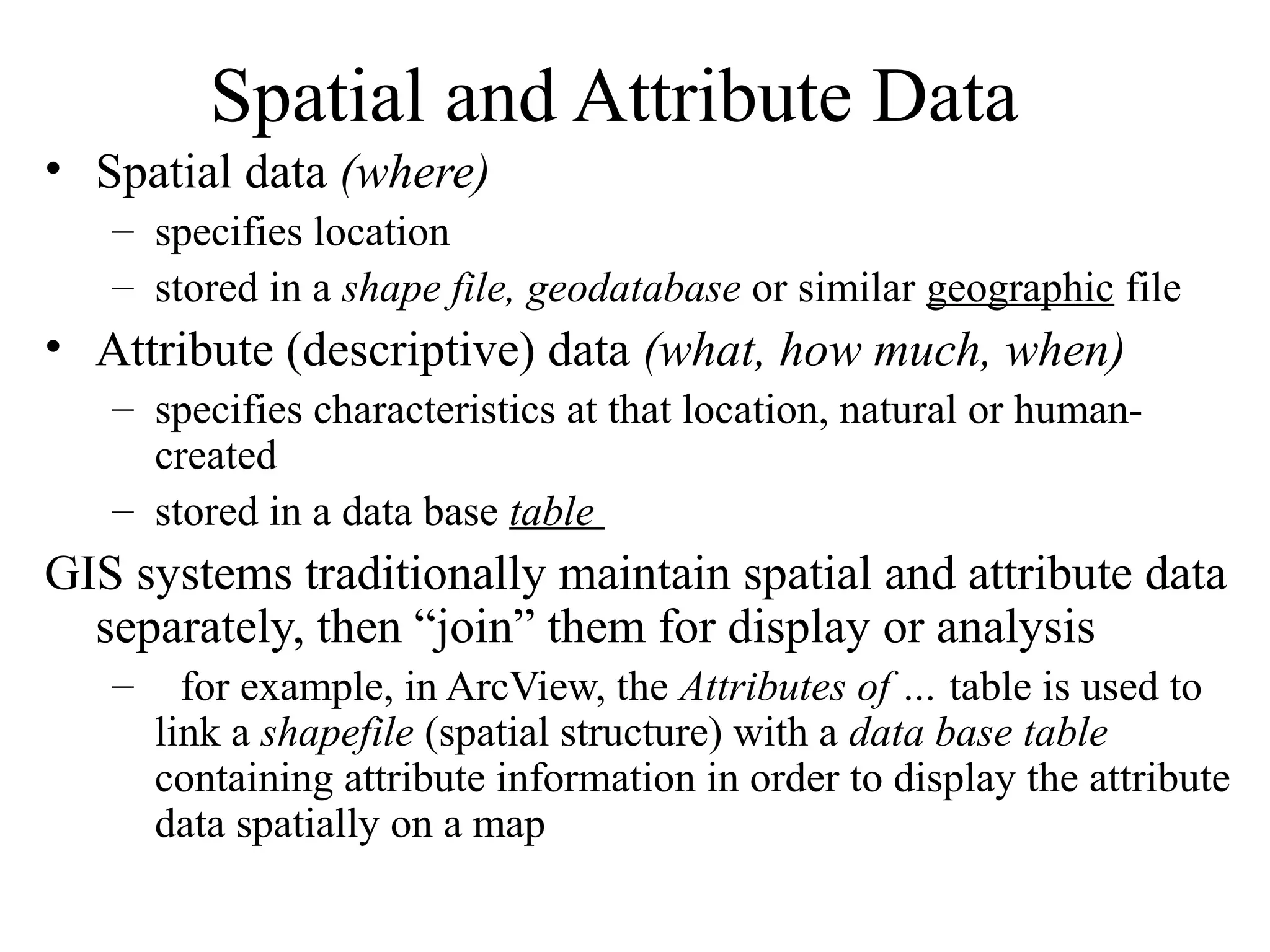 Spatial and Attribute Data
• Spatial data (where)
– specifies location
– stored in a shape file, geodatabase or similar geographic file
• Attribute (descriptive) data (what, how much, when)
– specifies characteristics at that location, natural or human-
created
– stored in a data base table
GIS systems traditionally maintain spatial and attribute data
separately, then “join” them for display or analysis
– for example, in ArcView, the Attributes of … table is used to
link a shapefile (spatial structure) with a data base table
containing attribute information in order to display the attribute
data spatially on a map
 