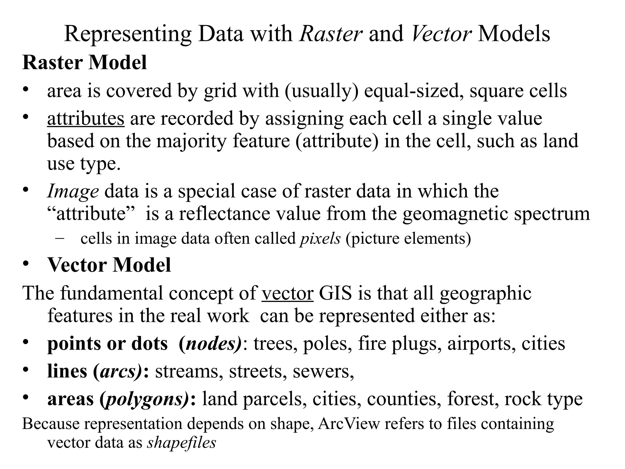 Representing Data with Raster and Vector Models
Raster Model
• area is covered by grid with (usually) equal-sized, square cells
• attributes are recorded by assigning each cell a single value
based on the majority feature (attribute) in the cell, such as land
use type.
• Image data is a special case of raster data in which the
“attribute” is a reflectance value from the geomagnetic spectrum
– cells in image data often called pixels (picture elements)
• Vector Model
The fundamental concept of vector GIS is that all geographic
features in the real work can be represented either as:
• points or dots (nodes): trees, poles, fire plugs, airports, cities
• lines (arcs): streams, streets, sewers,
• areas (polygons): land parcels, cities, counties, forest, rock type
Because representation depends on shape, ArcView refers to files containing
vector data as shapefiles
 