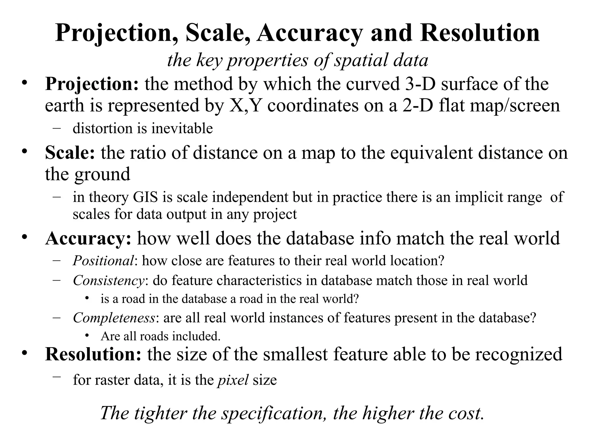 Projection, Scale, Accuracy and Resolution
the key properties of spatial data
• Projection: the method by which the curved 3-D surface of the
earth is represented by X,Y coordinates on a 2-D flat map/screen
– distortion is inevitable
• Scale: the ratio of distance on a map to the equivalent distance on
the ground
– in theory GIS is scale independent but in practice there is an implicit range of
scales for data output in any project
• Accuracy: how well does the database info match the real world
– Positional: how close are features to their real world location?
– Consistency: do feature characteristics in database match those in real world
• is a road in the database a road in the real world?
– Completeness: are all real world instances of features present in the database?
• Are all roads included.
• Resolution: the size of the smallest feature able to be recognized
– for raster data, it is the pixel size
The tighter the specification, the higher the cost.
 