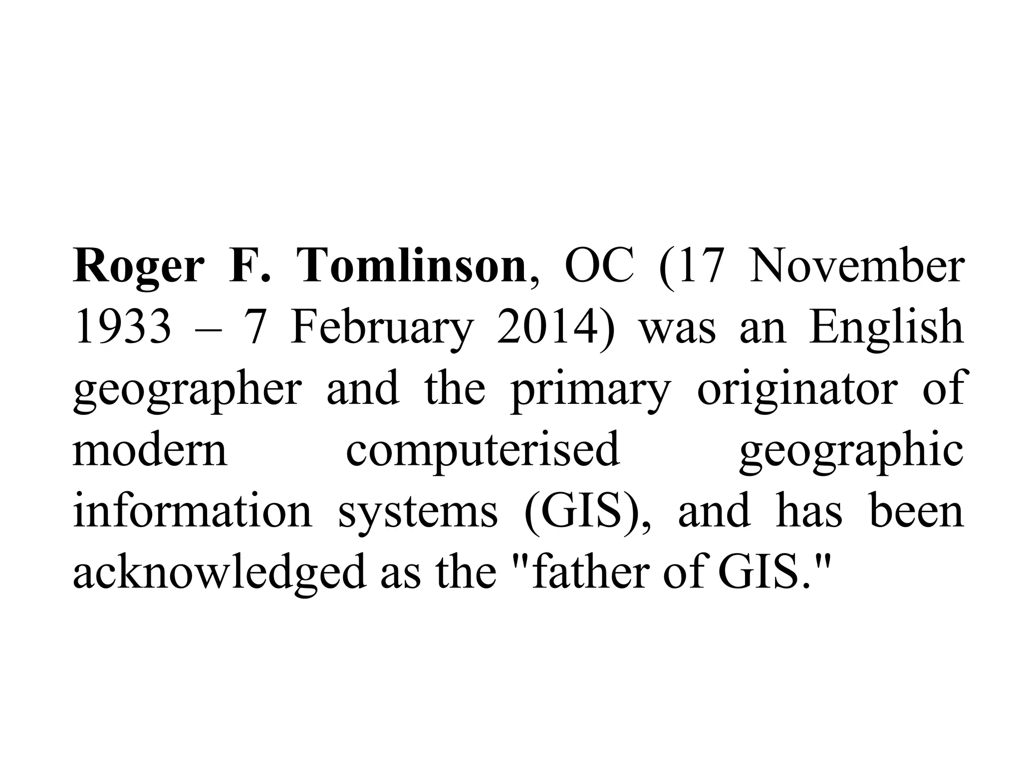 Roger F. Tomlinson, OC (17 November
1933 – 7 February 2014) was an English
geographer and the primary originator of
modern computerised geographic
information systems (GIS), and has been
acknowledged as the "father of GIS."
 