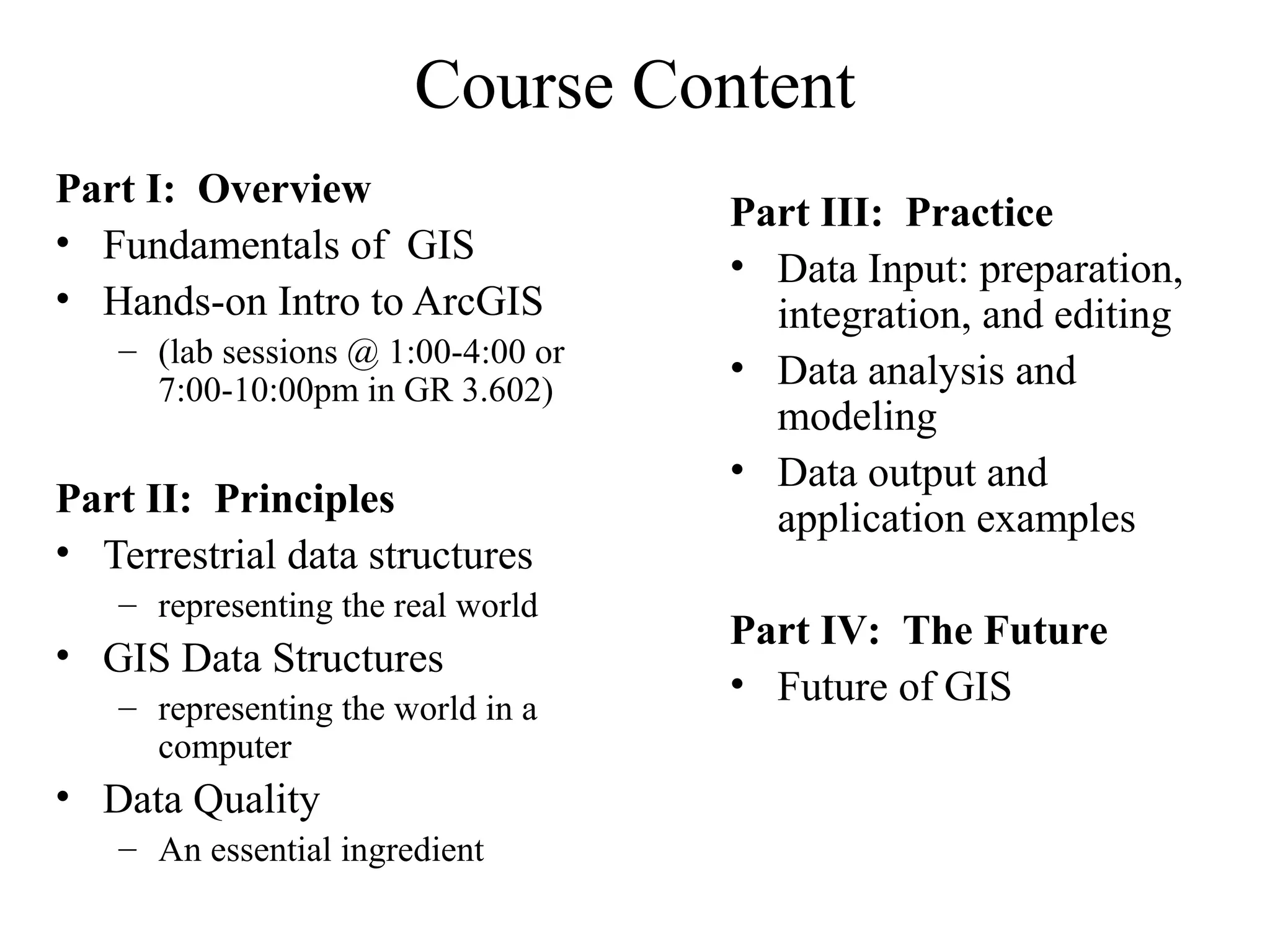 Course Content
Part I: Overview
• Fundamentals of GIS
• Hands-on Intro to ArcGIS
– (lab sessions @ 1:00-4:00 or
7:00-10:00pm in GR 3.602)
Part II: Principles
• Terrestrial data structures
– representing the real world
• GIS Data Structures
– representing the world in a
computer
• Data Quality
– An essential ingredient
Part III: Practice
• Data Input: preparation,
integration, and editing
• Data analysis and
modeling
• Data output and
application examples
Part IV: The Future
• Future of GIS
 