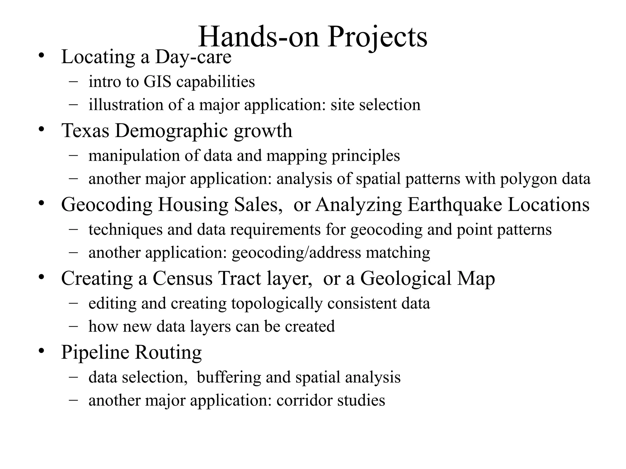 Hands-on Projects• Locating a Day-care
– intro to GIS capabilities
– illustration of a major application: site selection
• Texas Demographic growth
– manipulation of data and mapping principles
– another major application: analysis of spatial patterns with polygon data
• Geocoding Housing Sales, or Analyzing Earthquake Locations
– techniques and data requirements for geocoding and point patterns
– another application: geocoding/address matching
• Creating a Census Tract layer, or a Geological Map
– editing and creating topologically consistent data
– how new data layers can be created
• Pipeline Routing
– data selection, buffering and spatial analysis
– another major application: corridor studies
 