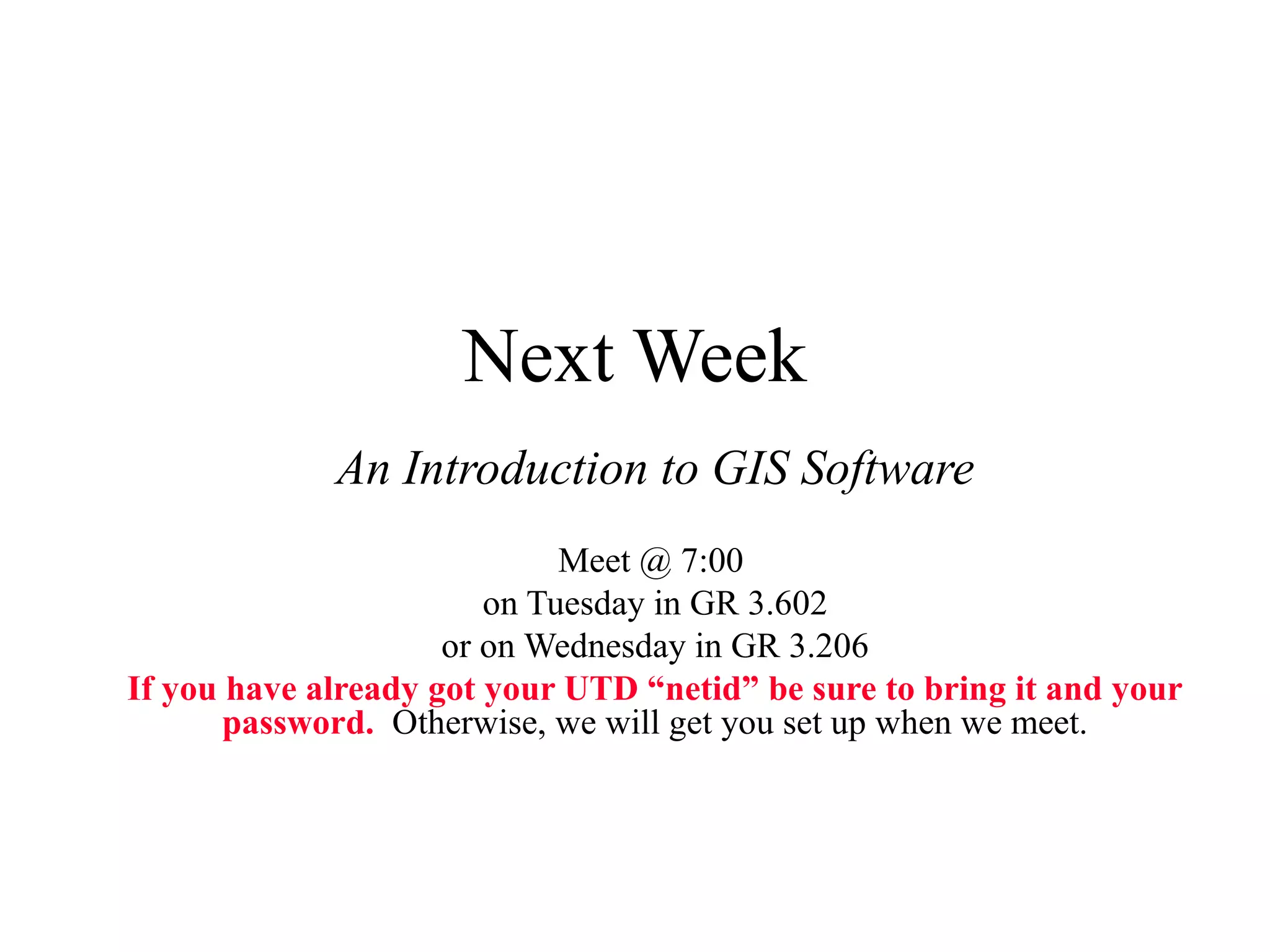 Next Week
An Introduction to GIS Software
Meet @ 7:00
on Tuesday in GR 3.602
or on Wednesday in GR 3.206
If you have already got your UTD “netid” be sure to bring it and your
password. Otherwise, we will get you set up when we meet.
 