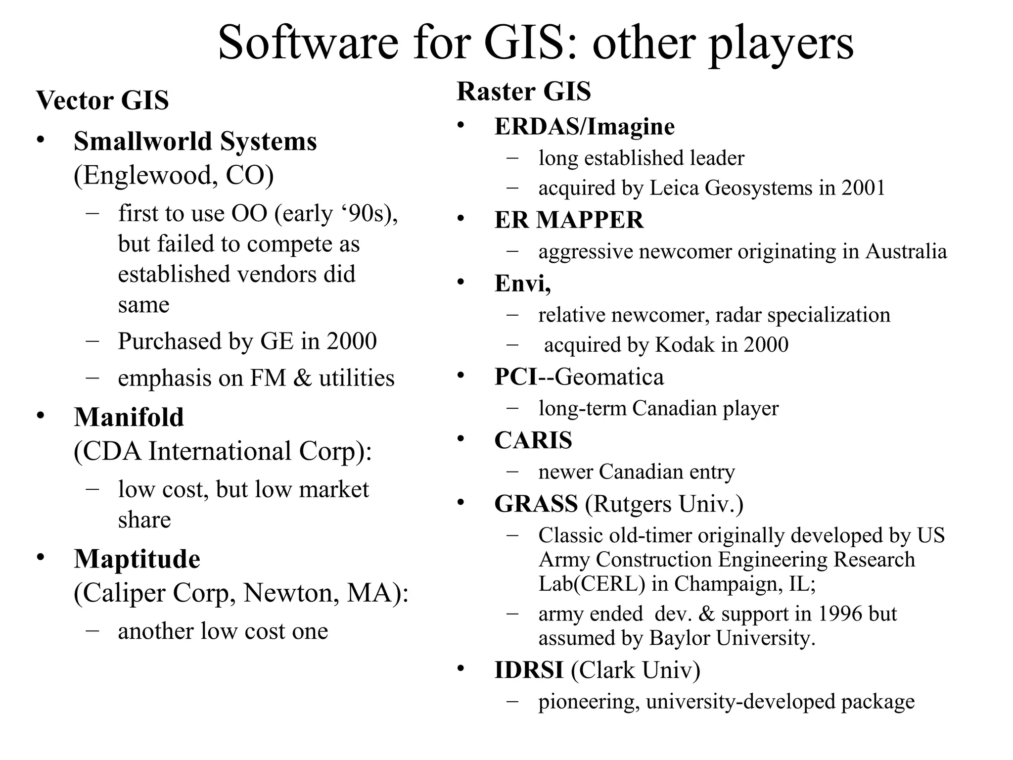Software for GIS: other players
Vector GIS
• Smallworld Systems
(Englewood, CO)
– first to use OO (early ‘90s),
but failed to compete as
established vendors did
same
– Purchased by GE in 2000
– emphasis on FM & utilities
• Manifold
(CDA International Corp):
– low cost, but low market
share
• Maptitude
(Caliper Corp, Newton, MA):
– another low cost one
Raster GIS
• ERDAS/Imagine
– long established leader
– acquired by Leica Geosystems in 2001
• ER MAPPER
– aggressive newcomer originating in Australia
• Envi,
– relative newcomer, radar specialization
– acquired by Kodak in 2000
• PCI--Geomatica
– long-term Canadian player
• CARIS
– newer Canadian entry
• GRASS (Rutgers Univ.)
– Classic old-timer originally developed by US
Army Construction Engineering Research
Lab(CERL) in Champaign, IL;
– army ended dev. & support in 1996 but
assumed by Baylor University.
• IDRSI (Clark Univ)
– pioneering, university-developed package
 