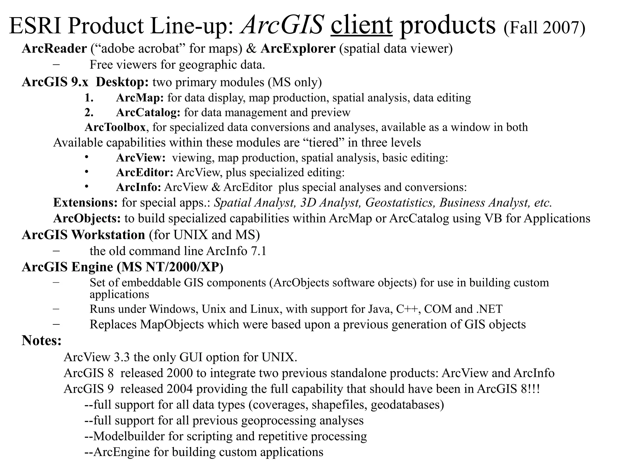 ESRI Product Line-up: ArcGIS client products (Fall 2007)
ArcReader (“adobe acrobat” for maps) & ArcExplorer (spatial data viewer)
– Free viewers for geographic data.
ArcGIS 9.x Desktop: two primary modules (MS only)
1. ArcMap: for data display, map production, spatial analysis, data editing
2. ArcCatalog: for data management and preview
ArcToolbox, for specialized data conversions and analyses, available as a window in both
Available capabilities within these modules are “tiered” in three levels
• ArcView: viewing, map production, spatial analysis, basic editing:
• ArcEditor: ArcView, plus specialized editing:
• ArcInfo: ArcView & ArcEditor plus special analyses and conversions:
Extensions: for special apps.: Spatial Analyst, 3D Analyst, Geostatistics, Business Analyst, etc.
ArcObjects: to build specialized capabilities within ArcMap or ArcCatalog using VB for Applications
ArcGIS Workstation (for UNIX and MS)
– the old command line ArcInfo 7.1
ArcGIS Engine (MS NT/2000/XP)
– Set of embeddable GIS components (ArcObjects software objects) for use in building custom
applications
– Runs under Windows, Unix and Linux, with support for Java, C++, COM and .NET
– Replaces MapObjects which were based upon a previous generation of GIS objects
Notes:
ArcView 3.3 the only GUI option for UNIX.
ArcGIS 8 released 2000 to integrate two previous standalone products: ArcView and ArcInfo
ArcGIS 9 released 2004 providing the full capability that should have been in ArcGIS 8!!!
--full support for all data types (coverages, shapefiles, geodatabases)
--full support for all previous geoprocessing analyses
--Modelbuilder for scripting and repetitive processing
--ArcEngine for building custom applications
 