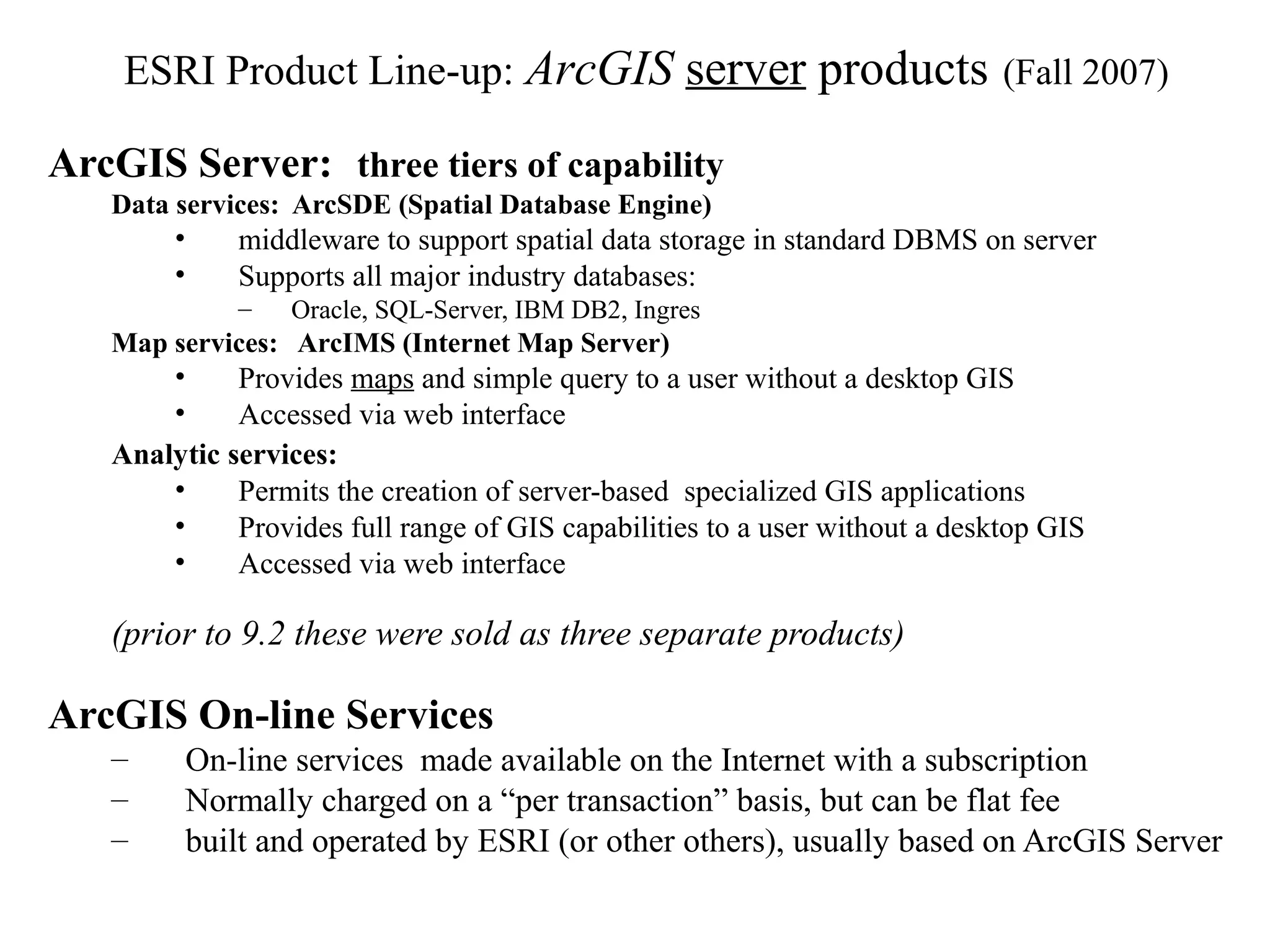ArcGIS Server: three tiers of capability
Data services: ArcSDE (Spatial Database Engine)
• middleware to support spatial data storage in standard DBMS on server
• Supports all major industry databases:
– Oracle, SQL-Server, IBM DB2, Ingres
Map services: ArcIMS (Internet Map Server)
• Provides maps and simple query to a user without a desktop GIS
• Accessed via web interface
Analytic services:
• Permits the creation of server-based specialized GIS applications
• Provides full range of GIS capabilities to a user without a desktop GIS
• Accessed via web interface
(prior to 9.2 these were sold as three separate products)
ArcGIS On-line Services
– On-line services made available on the Internet with a subscription
– Normally charged on a “per transaction” basis, but can be flat fee
– built and operated by ESRI (or other others), usually based on ArcGIS Server
ESRI Product Line-up: ArcGIS server products (Fall 2007)
 