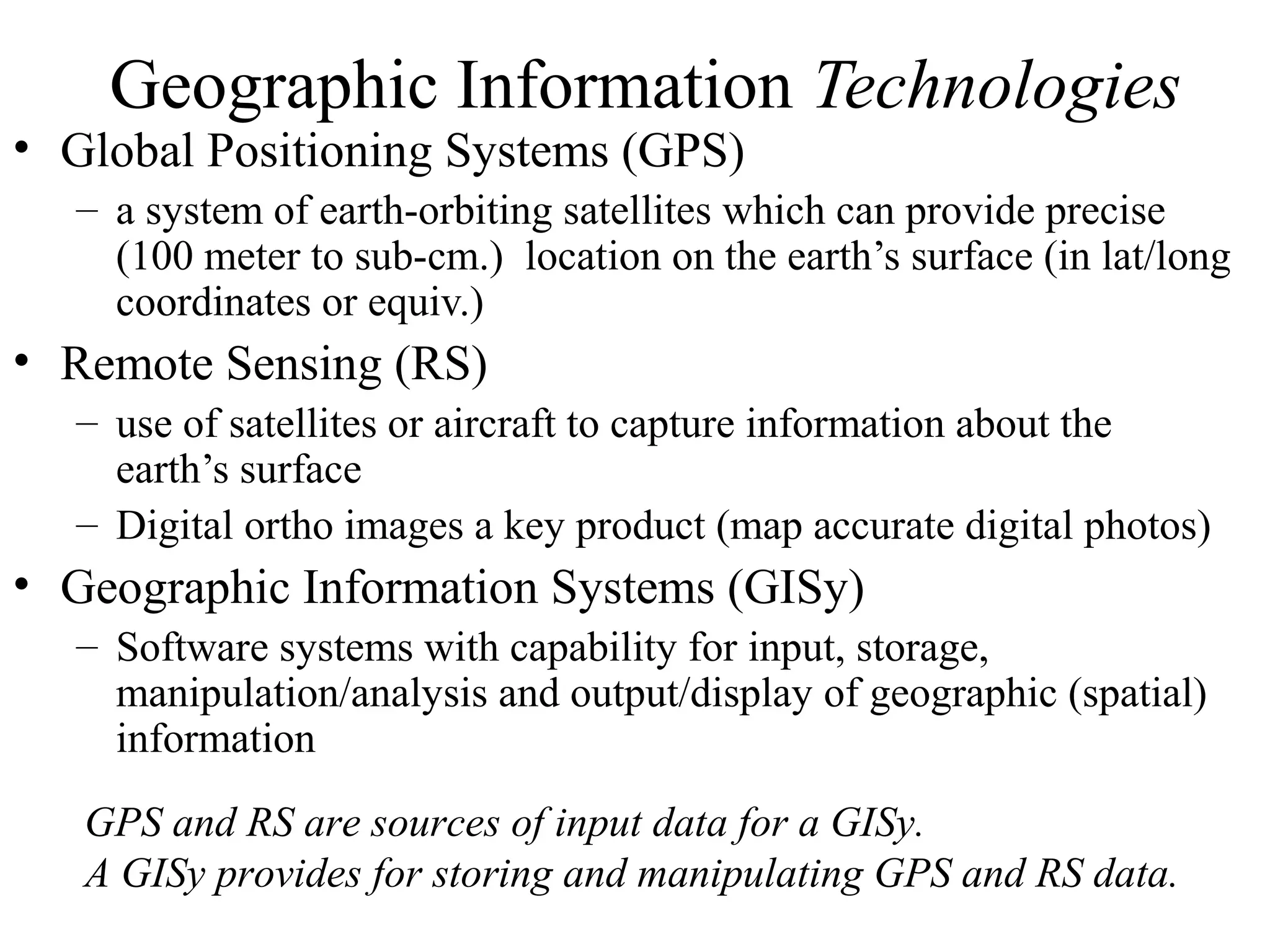 Geographic Information Technologies
• Global Positioning Systems (GPS)
– a system of earth-orbiting satellites which can provide precise
(100 meter to sub-cm.) location on the earth’s surface (in lat/long
coordinates or equiv.)
• Remote Sensing (RS)
– use of satellites or aircraft to capture information about the
earth’s surface
– Digital ortho images a key product (map accurate digital photos)
• Geographic Information Systems (GISy)
– Software systems with capability for input, storage,
manipulation/analysis and output/display of geographic (spatial)
information
GPS and RS are sources of input data for a GISy.
A GISy provides for storing and manipulating GPS and RS data.
 