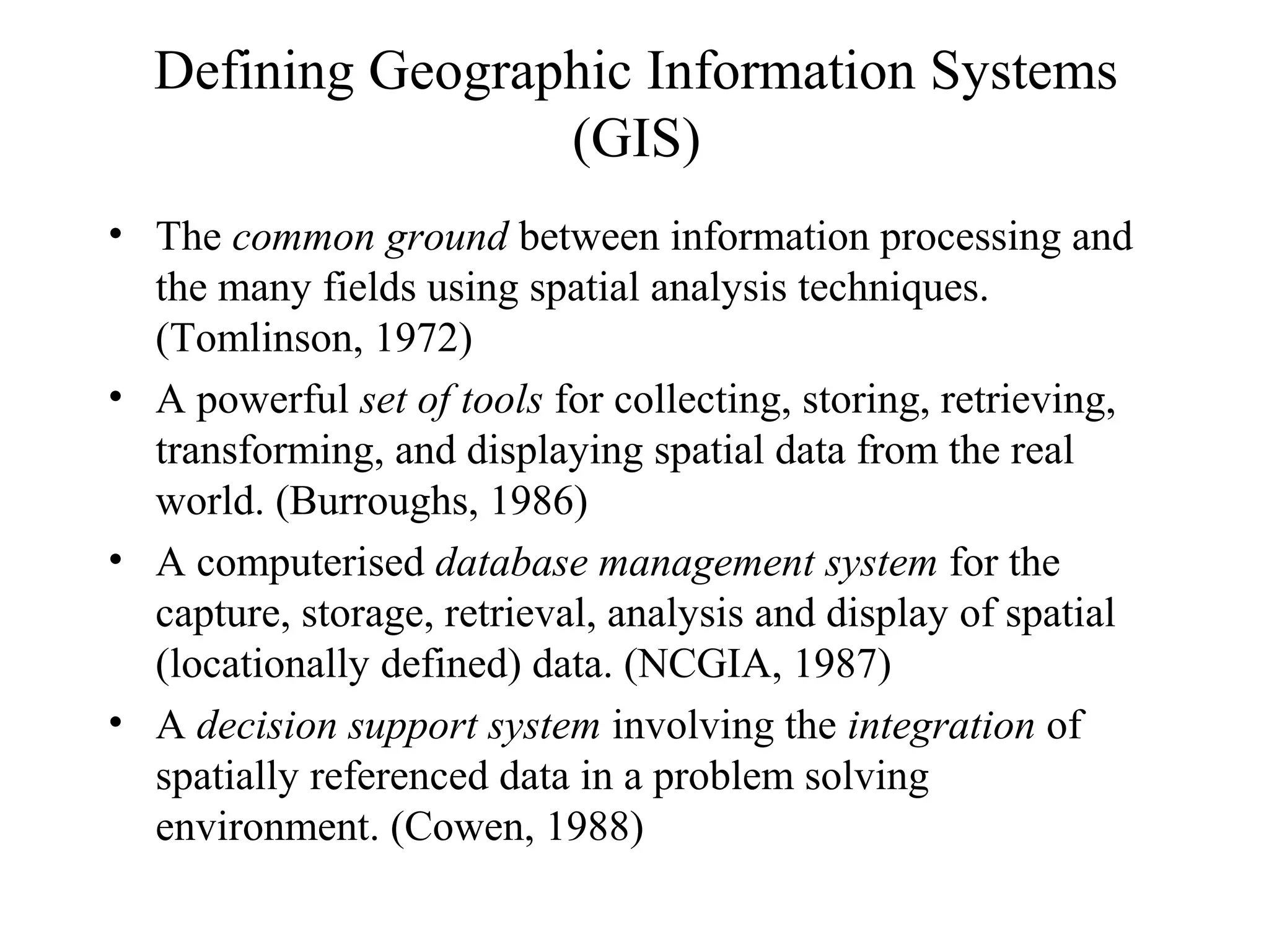 Defining Geographic Information Systems
(GIS)
• The common ground between information processing and
the many fields using spatial analysis techniques.
(Tomlinson, 1972)
• A powerful set of tools for collecting, storing, retrieving,
transforming, and displaying spatial data from the real
world. (Burroughs, 1986)
• A computerised database management system for the
capture, storage, retrieval, analysis and display of spatial
(locationally defined) data. (NCGIA, 1987)
• A decision support system involving the integration of
spatially referenced data in a problem solving
environment. (Cowen, 1988)
 