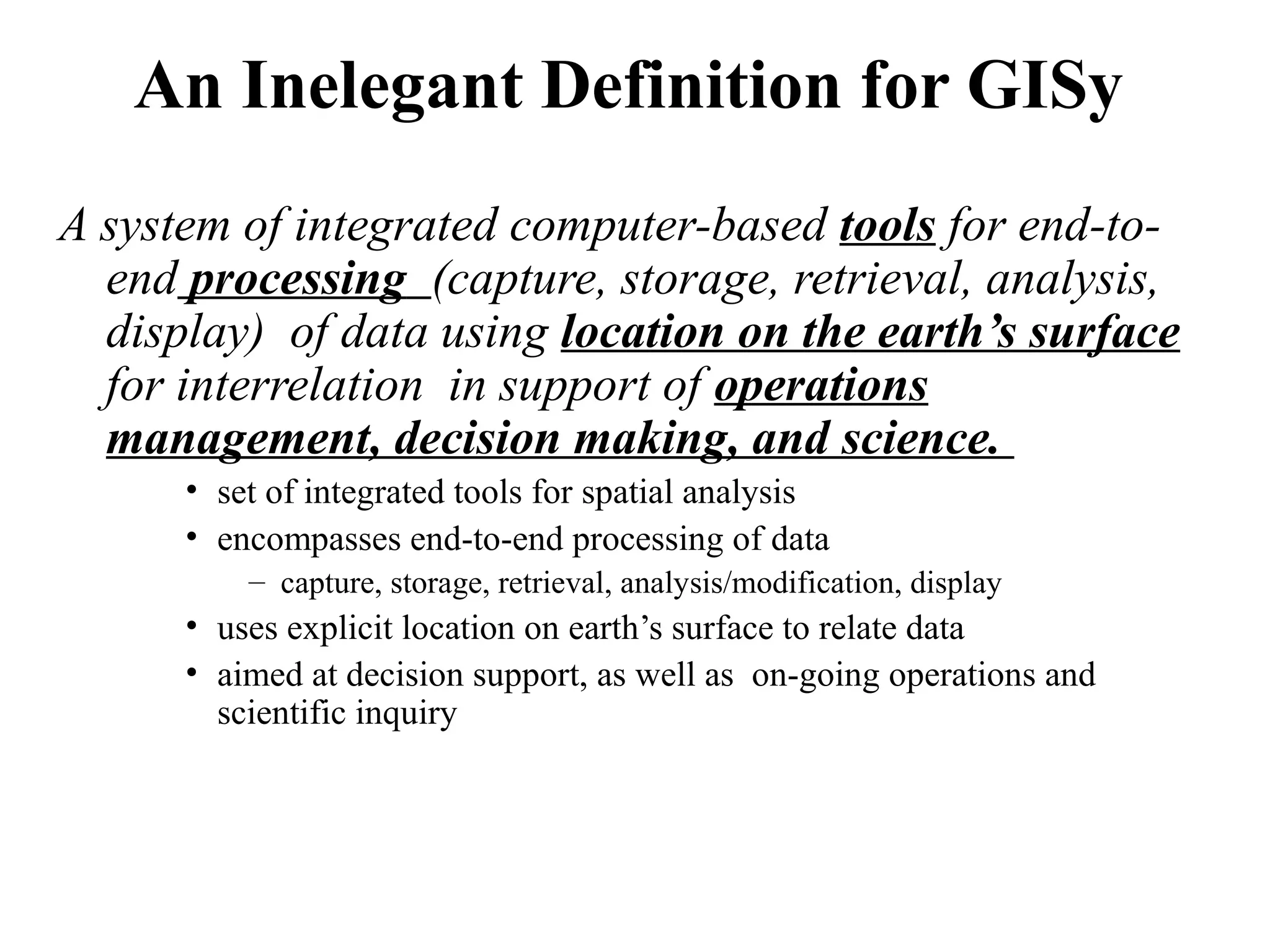 An Inelegant Definition for GISy
A system of integrated computer-based tools for end-to-
end processing (capture, storage, retrieval, analysis,
display) of data using location on the earth’s surface
for interrelation in support of operations
management, decision making, and science.
• set of integrated tools for spatial analysis
• encompasses end-to-end processing of data
– capture, storage, retrieval, analysis/modification, display
• uses explicit location on earth’s surface to relate data
• aimed at decision support, as well as on-going operations and
scientific inquiry
 