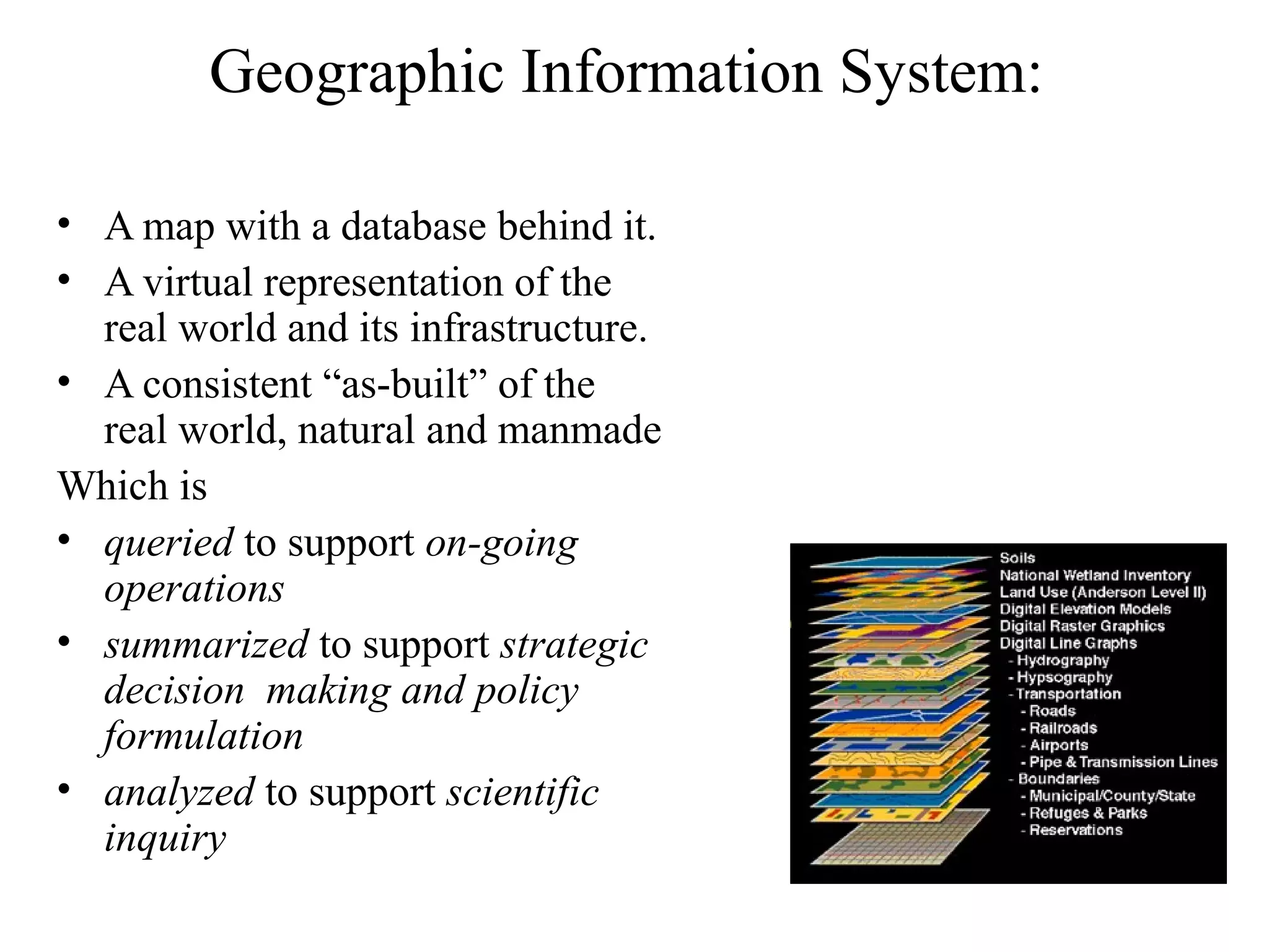 Geographic Information System:
• A map with a database behind it.
• A virtual representation of the
real world and its infrastructure.
• A consistent “as-built” of the
real world, natural and manmade
Which is
• queried to support on-going
operations
• summarized to support strategic
decision making and policy
formulation
• analyzed to support scientific
inquiry
 