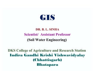 GIS
DR. B. L. SINHA
Scientist/ Assistant Professor
(Soil Water Engineering)
DKS College of Agriculture and Research Station
Indira Gandhi Krishi Vishwavidyalay
(Chhattisgarh)
Bhatapara
 