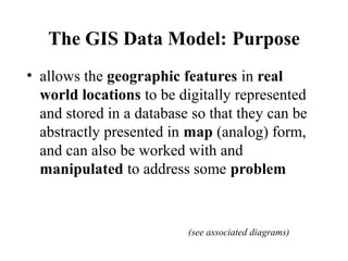The GIS Data Model: Purpose
• allows the geographic features in real
world locations to be digitally represented
and store...