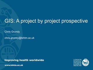 Improving health worldwide
www.lshtm.ac.uk
GIS: A project by project prospective
Chris Grundy
chris.grundy@lshtm.ac.uk
 