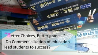 “Better Choices, Better grades .”
-Do Commercialization of education
lead students to success?
By Ken Yuan Lin, Taiwan
 