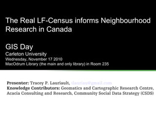 The Real LF-Census informs Neighbourhood
Research in Canada
GIS Day
Carleton University
Wednesday, November 17 2010
MacOdrum Library (the main and only library) in Room 235
Presenter: Tracey P. Lauriault, tlauriau@gmail.com
Knowledge Contributors: Geomatics and Cartographic Research Centre,
Acacia Consulting and Research, Community Social Data Strategy (CSDS)
 