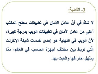 3-‫األمنية‬:
‫ال‬‫شك‬‫في‬‫أن‬‫عامل‬‫األمان‬‫في‬‫تطبيقات‬‫سطح‬‫المك‬‫تب‬
‫أعلى‬‫من‬‫عامل‬‫األمان‬‫في‬‫تطبيقات‬‫الويب‬‫بدرجة‬‫كب‬،‫يرة‬
‫ألن‬‫الويب‬‫في‬‫النهاية‬‫هو‬‫إحدى‬‫خدمات‬‫شبكة‬‫اإلنترن‬‫ت‬
‫تي‬َّ‫ال‬‫تربط‬‫بين‬‫مختلف‬‫أجهزة‬‫الحاسب‬‫في‬‫العالم‬،‫ا‬َّ‫م‬‫م‬
‫هل‬‫يس‬‫اختراقها‬‫والعبث‬‫بها‬.
 