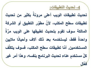 4-‫التطبيقا‬ ‫تحديث‬‫ت‬:
‫تحديث‬‫تطبيقات‬‫الويب‬‫أعلى‬‫مرونة‬‫بكثير‬‫من‬‫تح‬‫ديث‬
‫تطبيقات‬‫سطح‬،‫المكتب‬‫ألن‬‫ر‬‫مطو‬‫التطبيق‬‫أو‬‫ال‬‫شركة‬
‫المالكة‬‫سوف‬‫تقوم‬‫بتحديث‬‫تطبيقها‬‫على‬‫الويب‬َّ‫مر‬‫ة‬
‫واحدة‬،‫فقط‬‫ليستخدمه‬‫بعد‬‫ذلك‬‫آالف‬‫ا‬‫وأحيان‬‫مالي‬‫ين‬
‫المستخدمين‬.‫ا‬َّ‫م‬‫أ‬‫تطبيقات‬‫سطح‬،‫المكتب‬‫فسوف‬‫ف‬‫يتكل‬
‫كل‬‫مستخدم‬‫عناء‬‫تحديث‬‫البرنامج‬،‫بنفسه‬‫وهذا‬‫أ‬‫مر‬‫غير‬
‫َّال‬‫ع‬‫ف‬
 