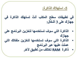 5-‫الذاكرة‬ ‫استهالك‬:
‫في‬‫تطبيقات‬‫سطح‬‫المكتب‬‫أنت‬‫تستهلك‬‫الذاكرة‬‫ف‬‫ي‬
‫جهازك‬‫على‬3‫أشكال‬:
•‫الذاكرة‬‫التي‬‫سوف‬‫تستخدمها‬‫لتخزين‬‫البرنامج‬‫ع‬‫لى‬
‫جهازك‬
•‫الذاكرة‬‫التي‬‫سوف‬‫تستخدمها‬‫لتخزين‬‫ملفاتك‬‫ال‬‫تي‬
‫عملت‬‫عليها‬‫عبر‬‫البرنامج‬
•‫ذاكرة‬RAM‫تختلف‬‫من‬‫تطبيق‬‫آلخر‬
 