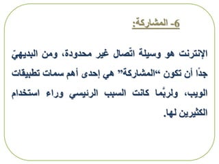 6-‫المشاركة‬:
‫اإلنترنت‬‫هو‬‫وسيلة‬‫صال‬‫ات‬‫غير‬،‫محدودة‬‫ومن‬‫البدي‬‫هي‬
‫ا‬‫جد‬‫أن‬‫تكون‬“‫المشاركة‬”‫هي‬‫إحدى‬‫أهم‬‫سمات‬‫تطبيقا‬‫ت‬
،‫الويب‬‫ما‬َّ‫ب‬‫ولر‬‫كانت‬‫السبب‬‫الرئيسي‬‫وراء‬‫استخ‬‫دام‬
‫الكثيرين‬‫لها‬.
 