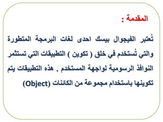 ‫المقدمة‬:
‫عتبر‬ُ‫ت‬‫الفيجوال‬‫بيسك‬‫احدى‬‫لغات‬‫البرمجة‬‫المتط‬‫ورة‬
‫والتي‬‫ستخدم‬ُ‫ت‬‫في‬‫خلق‬(‫تكوين‬)‫التطبيقات‬‫ال‬‫تي‬‫تستثمر‬
‫النوافذ‬‫الرسومية‬‫لواجهة‬‫المستخدم‬.‫هذه‬‫التطبيقات‬‫يتم‬
‫تكوينها‬‫باستخدام‬‫مجموعة‬‫من‬‫الكائنات‬(Object)
 