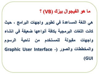 ‫بيزك‬ ‫الفيجوال‬ ‫هو‬ ‫ما‬(VB)‫؟‬
‫هي‬‫اللغة‬‫المساعدة‬‫في‬‫تطوير‬‫واجهات‬‫البرامج‬،‫حيث‬
‫كانت‬‫اللغات‬‫البرمجية‬‫بكافة‬‫أنواعها‬‫ضعيفة‬‫في‬‫ان‬‫شاء‬
‫واجهات‬‫مقبولة‬‫للمستخدم‬‫من‬‫ناحية‬‫الرسوم‬
‫والمخططات‬‫والصور‬(Graphic User Interface -
GUI)
 