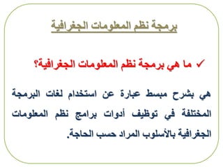 ‫الجغرافية‬ ‫المعلومات‬ ‫نظم‬ ‫برمجة‬
‫هي‬‫بشرح‬‫مبسط‬‫عبارة‬‫عن‬‫استخدام‬‫لغات‬‫البرمجة‬
‫المختلفة‬‫في‬‫توظيف‬‫أدوات‬‫برامج‬‫نظم‬‫المعلومات‬
‫الجغرافية‬‫باألسلوب‬‫المراد‬‫حسب‬‫الحاجة‬.
‫ما‬‫هي‬‫الجغرافية؟‬ ‫المعلومات‬ ‫نظم‬ ‫برمجة‬
 