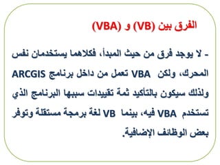 ‫بين‬ ‫الفرق‬(VB)‫و‬(VBA)
-‫ال‬‫يوجد‬‫فرق‬‫من‬‫حيث‬،‫المبدأ‬‫فكالهما‬‫يستخدمان‬‫نف‬‫س‬
،‫المحرك‬‫ولكن‬VBA‫تعمل‬‫من‬‫داخل‬‫برنامج‬ARCGIS
‫ولذلك‬‫سيكون‬‫بالتأكيد‬‫ثمة‬‫تقييدات‬‫سببها‬‫البر‬‫نامج‬‫الذي‬
‫تستخدم‬VBA‫فيه‬،‫بينما‬VB‫لغة‬‫برمجة‬‫مستقلة‬‫وتوفر‬
‫بعض‬‫الوظائف‬‫اإلضافية‬.
 