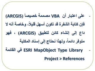 -‫على‬‫اعتبار‬‫أن‬VBA‫مصممة‬‫خصيصا‬(ARCGIS)
‫فإن‬‫كتابة‬‫الشفرة‬‫قد‬‫تكون‬‫أسهل‬،‫قليال‬‫وخاص‬‫ة‬‫أنه‬‫ال‬
‫داع‬‫إلى‬‫إنشاء‬‫كائن‬‫لتطبيق‬(ARCGIS)،‫فهو‬
‫متوفر‬،‫دائما‬‫ولهذا‬‫نحتاج‬‫إلى‬‫إسناد‬‫المكتبة‬
-ESRI MapObject Type Library‫في‬‫القائمة‬
Project > References
 