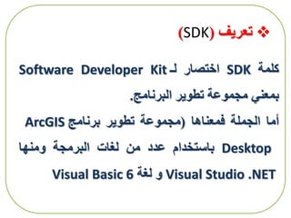 ‫تعريف‬(SDK)
‫كلمة‬SDK‫اختصار‬‫لـ‬Software Developer Kit
‫بمعني‬‫مجموعة‬‫تطوير‬‫البرنامج‬.
‫أما‬‫الجملة‬‫فمعناها‬(‫مجموعة‬‫تطوير‬‫برنامج‬ArcGIS
Desktop‫باستخدام‬‫عدد‬‫من‬‫لغات‬‫البرمجة‬‫ومنها‬
Visual Studio .NET‫و‬‫لغة‬Visual Basic 6
 
