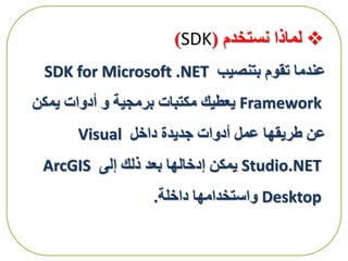 ‫نستخدم‬ ‫لماذا‬(SDK)
‫بتنصيب‬ ‫تقوم‬ ‫عندما‬SDK for Microsoft .NET
Framework‫يمكن‬ ‫أدوات‬ ‫و‬ ‫برمجية‬ ‫مكتبات‬ ‫يعطيك‬
‫داخل‬ ‫جديدة‬ ‫أدوات‬ ‫عمل‬ ‫طريقها‬ ‫عن‬Visual
Studio.NET‫إلى‬ ‫ذلك‬ ‫بعد‬ ‫إدخالها‬ ‫يمكن‬ArcGIS
Desktop‫داخلة‬ ‫واستخدامها‬.
 