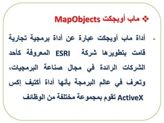 ‫أوبجكت‬ ‫ماب‬MapObjects
-‫أداة‬‫ماب‬‫أوبجكت‬‫عبارة‬‫عن‬‫أداة‬‫برمجية‬‫تجارية‬
‫قامت‬‫بتطويرها‬‫شركة‬ESRI‫المعروفة‬‫كأحد‬
‫الشركات‬‫الرائدة‬‫في‬‫مجال‬‫صناعة‬،‫البرمجيات‬
‫وتعرف‬‫في‬‫عالم‬‫البرمجة‬‫بأنها‬‫أداة‬‫أكتيف‬‫إكس‬
ActiveX‫تقوم‬‫بمجموعة‬‫مختلفة‬‫من‬‫الوظائف‬
 