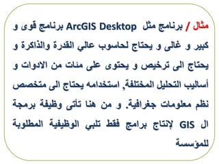 ‫مثال‬/‫برنامج‬‫مثل‬ArcGIS Desktop‫برنامج‬‫قوى‬‫و‬
‫كبير‬‫و‬‫غالى‬‫و‬‫يحتاج‬‫لحاسوب‬‫عالي‬‫القدرة‬‫والذاكرة‬‫و‬
‫يحتاج‬‫الى‬‫ترخيص‬‫و‬‫يحتوى‬‫على‬‫مئات‬‫من‬‫االدوات‬‫و‬
‫أساليب‬‫التحليل‬‫المختلفة‬,‫استخدامه‬‫يحتاج‬‫الى‬‫مت‬‫خصص‬
‫نظم‬‫معلومات‬‫جغرافية‬.‫و‬‫من‬‫هنا‬‫تأتى‬‫وظيفة‬‫برمجة‬
‫ال‬GIS‫إلنتاج‬‫برامج‬‫فقط‬‫تلبي‬‫الوظيفية‬‫المطلوبة‬
‫للمؤسسة‬
 