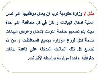 ‫مثال‬/‫وزارة‬‫حكومية‬‫تريد‬‫ان‬‫يعمل‬‫موظفيها‬‫على‬‫نفس‬
‫عملية‬‫ادخال‬‫البيانات‬‫و‬‫لكن‬‫في‬‫كل‬‫محافظة‬‫على‬‫حدة‬
‫حيث‬‫يتم‬‫تصميم‬‫صفحة‬‫انترنت‬‫إلدخال‬‫وعرض‬‫الب‬‫يانات‬
‫متاحة‬‫لكل‬‫فروع‬‫الوزارة‬‫بجميع‬‫المحافظات‬‫و‬‫من‬‫ثم‬
‫تجميع‬‫كل‬‫تلك‬‫البيانات‬‫المدخلة‬‫على‬‫قاعدة‬‫بيانات‬
‫جغرافية‬‫واحدة‬‫مركزية‬‫بواسطة‬‫األنترنت‬.
 