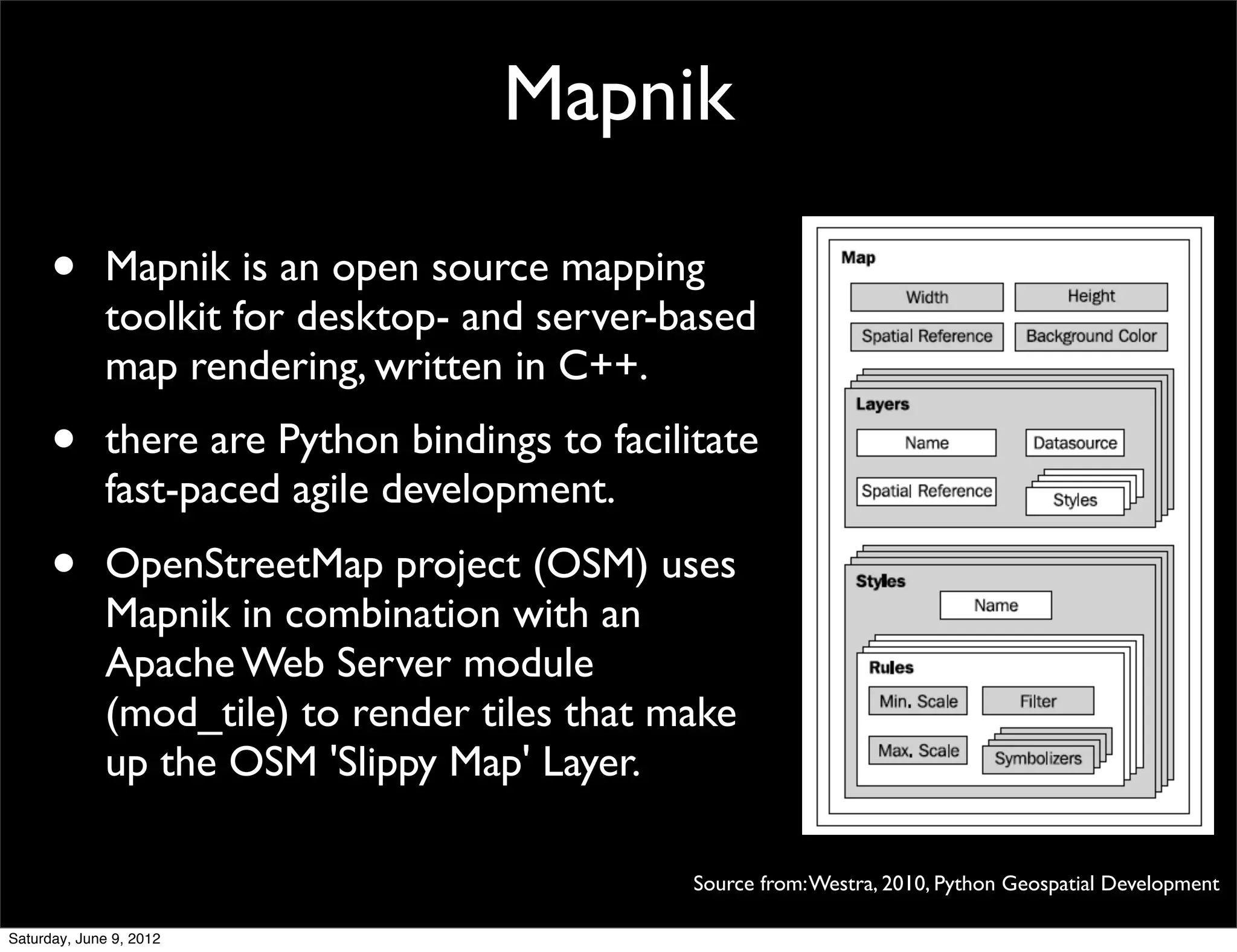 Mapnik

      •      Mapnik is an open source mapping
             toolkit for desktop- and server-based
             map rendering, written in C++.
      •      there are Python bindings to facilitate
             fast-paced agile development.
      •      OpenStreetMap project (OSM) uses
             Mapnik in combination with an
             Apache Web Server module
             (mod_tile) to render tiles that make
             up the OSM 'Slippy Map' Layer.

                                                Source from: Westra, 2010, Python Geospatial Development

Saturday, June 9, 2012
 