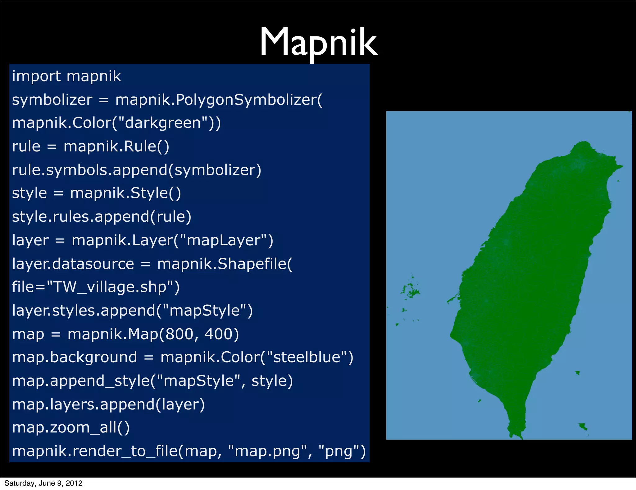 Mapnik
  import mapnik
  symbolizer = mapnik.PolygonSymbolizer(
  mapnik.Color("darkgreen"))
  rule = mapnik.Rule()
  rule.symbols.append(symbolizer)
  style = mapnik.Style()
  style.rules.append(rule)
  layer = mapnik.Layer("mapLayer")
  layer.datasource = mapnik.Shapefile(
  file="TW_village.shp")
  layer.styles.append("mapStyle")
  map = mapnik.Map(800, 400)
  map.background = mapnik.Color("steelblue")
  map.append_style("mapStyle", style)
  map.layers.append(layer)
  map.zoom_all()
  mapnik.render_to_file(map, "map.png", "png")
Saturday, June 9, 2012
 