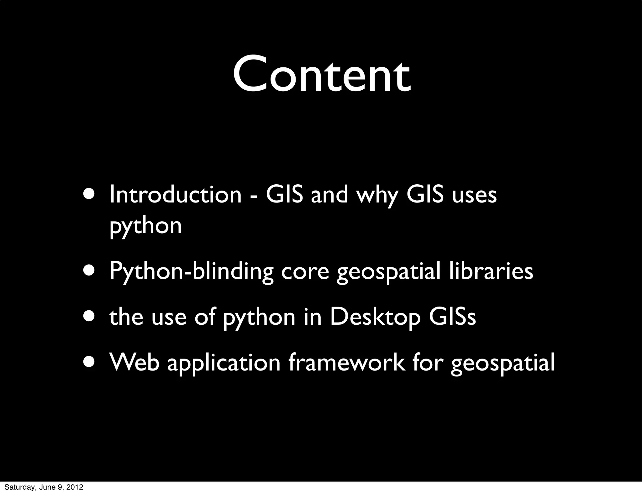 Content

                     • Introduction - GIS and why GIS uses
                         python
                     • Python-blinding core geospatial libraries
                     • the use of python in Desktop GISs
                     • Web application framework for geospatial

Saturday, June 9, 2012
 