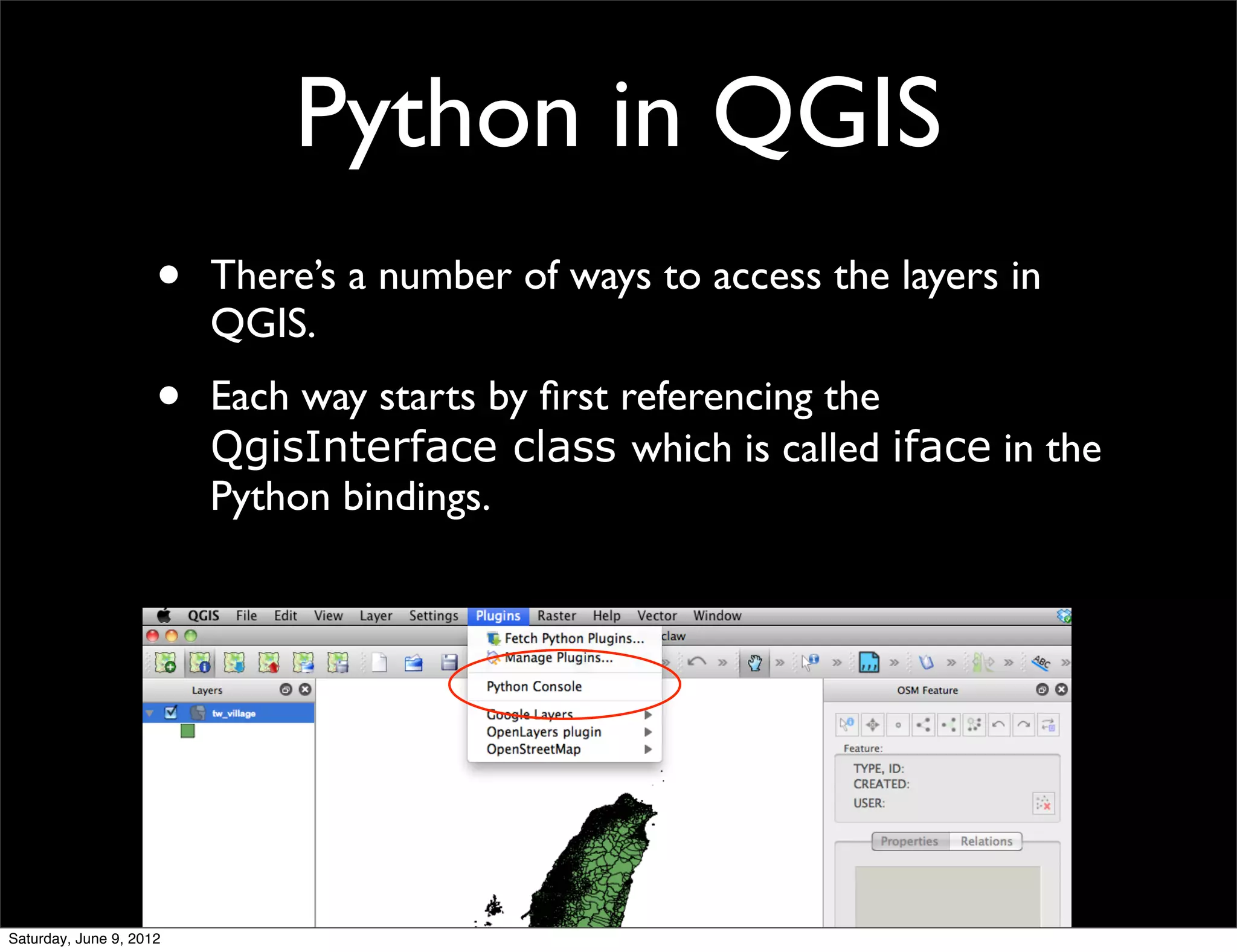Python in QGIS
                     •   There’s a number of ways to access the layers in
                         QGIS.
                     •   Each way starts by ﬁrst referencing the
                         QgisInterface class which is called iface in the
                         Python bindings.




Saturday, June 9, 2012
 