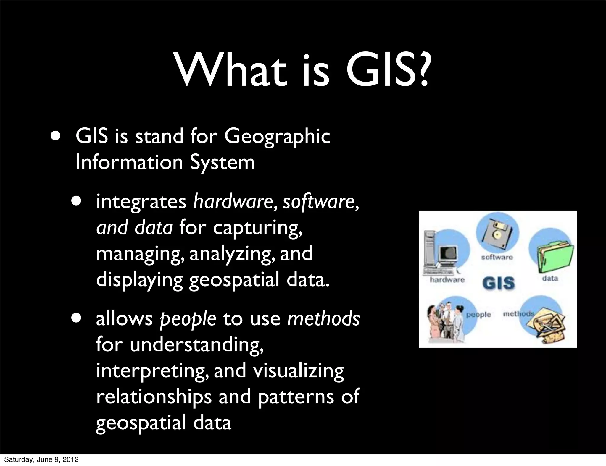 What is GIS?
             •      GIS is stand for Geographic
                    Information System
                   •     integrates hardware, software,
                         and data for capturing,
                         managing, analyzing, and
                         displaying geospatial data.
                   •     allows people to use methods
                         for understanding,
                         interpreting, and visualizing
                         relationships and patterns of
                         geospatial data
Saturday, June 9, 2012
 