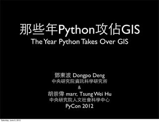 那些年Python攻佔GIS
                         The Year Python Takes Over GIS



                                鄧東波 Dongpo Deng
                               中央研究院資訊科學研究所
                                      ﹠
                              胡崇偉 marr, Tsung Wei Hu
                              中央研究院人文社會科學中心
                                    PyCon 2012

Saturday, June 9, 2012
 