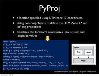 PyProj
                     •   a location speciﬁed using UTM zone 17 coordinates.
                     •   Using two Proj objects to deﬁne the UTM Zone 17 and
                         lat/long projections
                     •   translates this location's coordinates into latitude and
                         longitude values
    import pyproj
    UTM_X = 565718.523517
    UTM_Y = 3980998.9244
    srcProj = pyproj.Proj(proj="utm", zone="11",
    ellps="clrk66", units="m")
    dstProj = pyproj.Proj(proj='longlat', ellps='WGS84',
    datum='WGS84')
    long,lat = pyproj.transform(srcProj, dstProj, UTM_X, UTM_Y)
    print "UTM zone 17 coordinate (%0.4f, %0.4f) = %0.4f, %0.4f" %
    (UTM_X, UTM_Y, lat, long)
                                                           Source from: Westra, 2010, Python Geospatial Development
Saturday, June 9, 2012
 