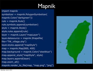 Mapnik
  import mapnik
  symbolizer = mapnik.PolygonSymbolizer(
  mapnik.Color("darkgreen"))
  rule = mapnik.Rule()
  rule.symbols.append(symbolizer)
  style = mapnik.Style()
  style.rules.append(rule)
  layer = mapnik.Layer("mapLayer")
  layer.datasource = mapnik.Shapefile(
  file="TW_village.shp")
  layer.styles.append("mapStyle")
  map = mapnik.Map(800, 400)
  map.background = mapnik.Color("steelblue")
  map.append_style("mapStyle", style)
  map.layers.append(layer)
  map.zoom_all()
  mapnik.render_to_file(map, "map.png", "png")
Saturday, June 9, 2012
 