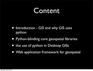Content

                     • Introduction - GIS and why GIS uses
                         python
                     • Python-blinding core geospatial libraries
                     • the use of python in Desktop GISs
                     • Web application framework for geospatial

Saturday, June 9, 2012
 