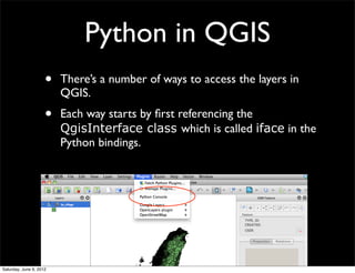 Python in QGIS
                     •   There’s a number of ways to access the layers in
                         QGIS.
                     •   Each way starts by ﬁrst referencing the
                         QgisInterface class which is called iface in the
                         Python bindings.




Saturday, June 9, 2012
 