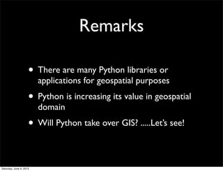Remarks

                     • There are many Python libraries or
                         applications for geospatial purposes
                     • Python is increasing its value in geospatial
                         domain
                     • Will Python take over GIS? .....Let’s see!

Saturday, June 9, 2012
 
