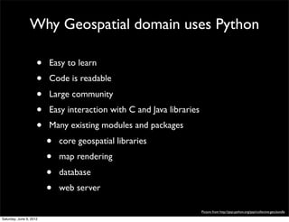 Why Geospatial domain uses Python

                     •   Easy to learn
                     •   Code is readable
                     •   Large community
                     •   Easy interaction with C and Java libraries
                     •   Many existing modules and packages
                         •   core geospatial libraries
                         •   map rendering
                         •   database
                         •   web server

                                                                      Picture from http://pypi.python.org/pypi/collective.geo.bundle

Saturday, June 9, 2012
 
