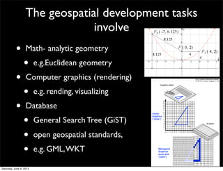 The geospatial development tasks
                                involve
           •       Math- analytic geometry
                 •       e.g.Euclidean geometry
           •       Computer graphics (rendering)
                 •       e.g. rending, visualizing
           •       Database
                 •       General Search Tree (GiST)
                 •       open geospatial standards,
                 •       e.g. GML, WKT

Saturday, June 9, 2012
 