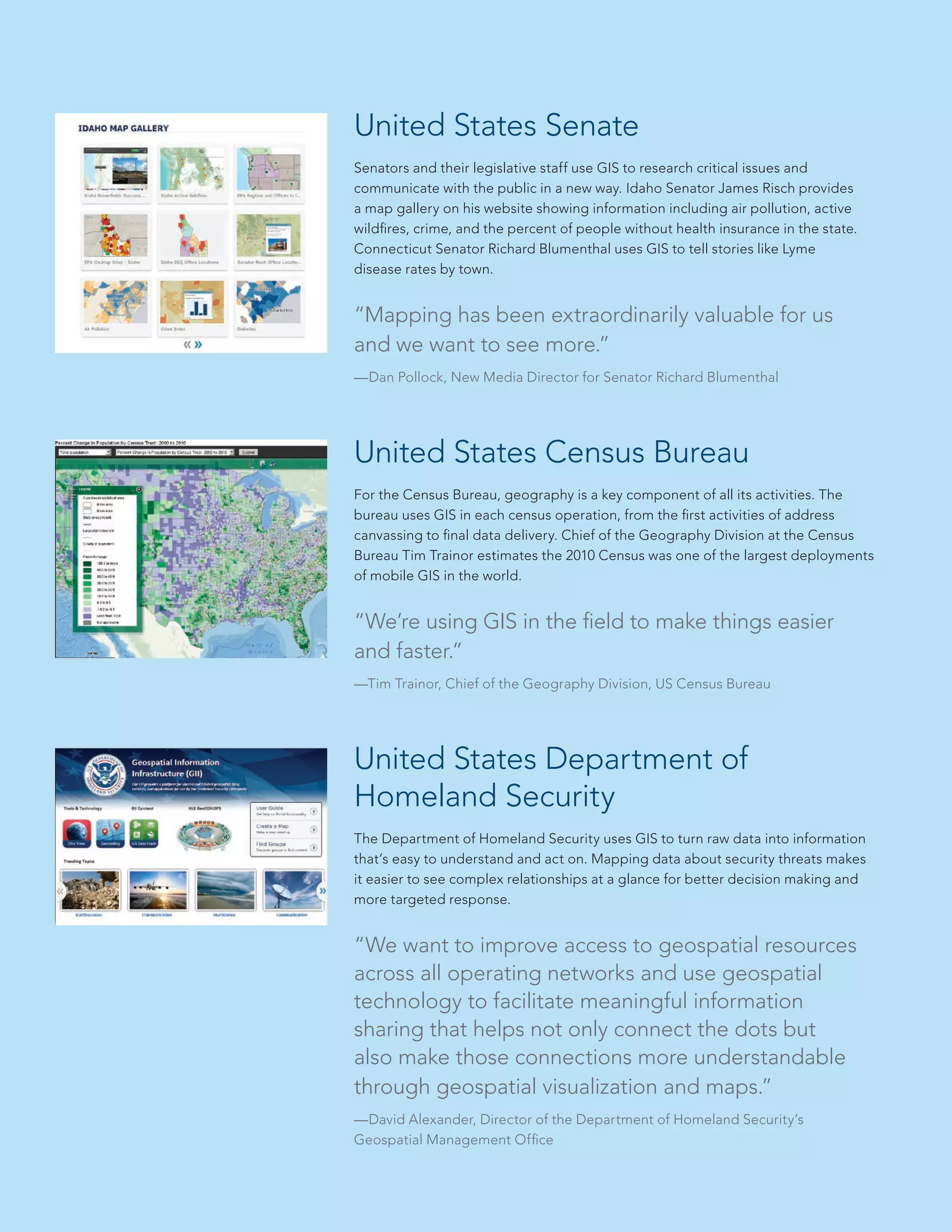 United States Senate
Senators and their legislative staff use GIS to research critical issues and
communicate with the public in a new way. Idaho Senator James Risch provides
a map gallery on his website showing information including air pollution, active
wildfires, crime, and the percent of people without health insurance in the state.
Connecticut Senator Richard Blumenthal uses GIS to tell stories like Lyme
disease rates by town.

“Mapping has been extraordinarily valuable for us
and we want to see more.”
—Dan Pollock, New Media Director for Senator Richard Blumenthal

United States Census Bureau
For the Census Bureau, geography is a key component of all its activities. The
bureau uses GIS in each census operation, from the first activities of address
canvassing to final data delivery. Chief of the Geography Division at the Census
Bureau Tim Trainor estimates the 2010 Census was one of the largest deployments
of mobile GIS in the world.

“We’re using GIS in the field to make things easier
and faster.”
—Tim Trainor, Chief of the Geography Division, US Census Bureau

United States Department of
Homeland Security
The Department of Homeland Security uses GIS to turn raw data into information
that’s easy to understand and act on. Mapping data about security threats makes
it easier to see complex relationships at a glance for better decision making and
more targeted response.

“We want to improve access to geospatial resources
across all operating networks and use geospatial
technology to facilitate meaningful information
sharing that helps not only connect the dots but
also make those connections more understandable
through geospatial visualization and maps.”
—David Alexander, Director of the Department of Homeland Security’s
Geospatial Management Office

 