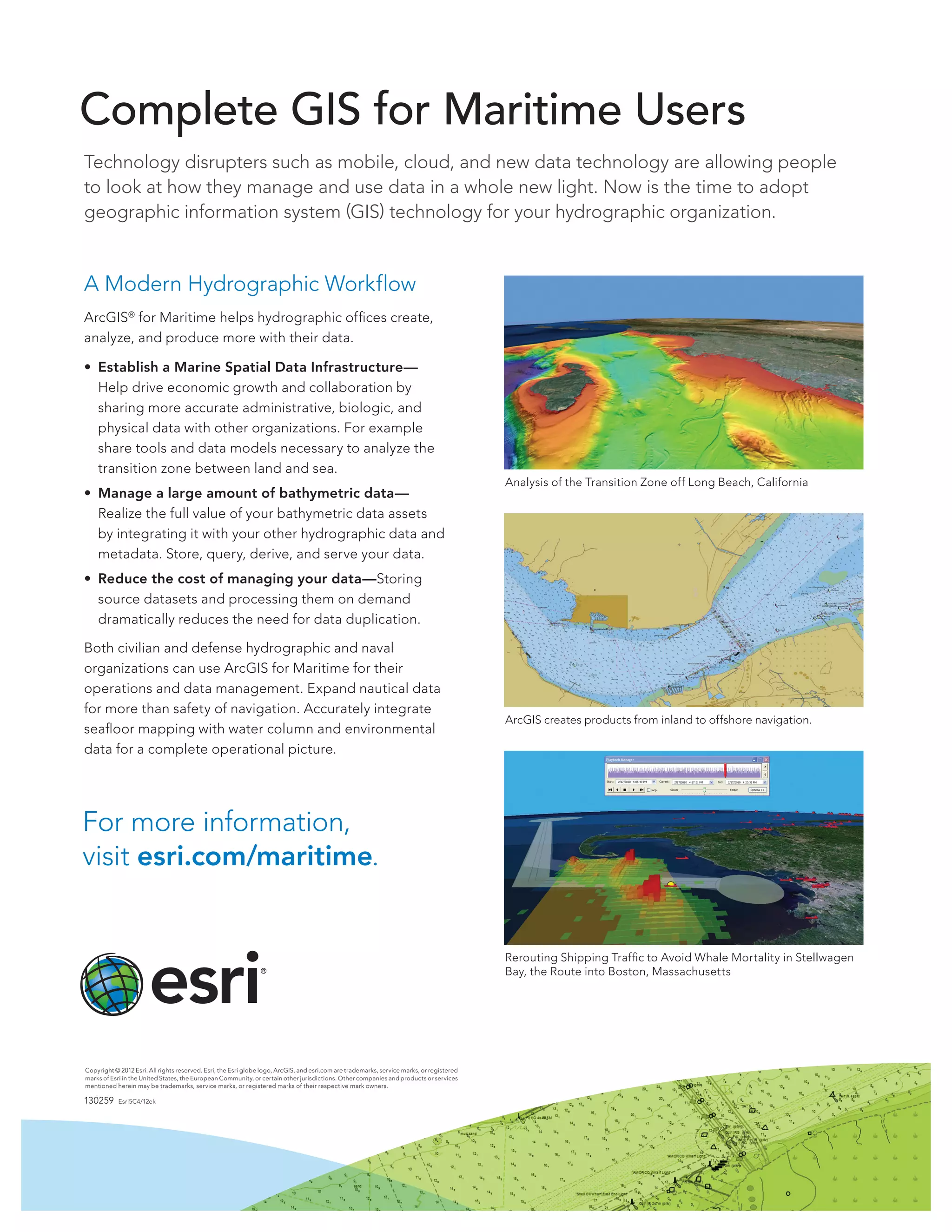 Complete GIS for Maritime Users
Technology disrupters such as mobile, cloud, and new data technology are allowing people
to look at how they manage and use data in a whole new light. Now is the time to adopt
geographic information system (GIS) technology for your hydrographic organization.


A Modern Hydrographic Workflow
ArcGIS® for Maritime helps hydrographic offices create,
analyze, and produce more with their data.

• Establish a Marine Spatial Data Infrastructure—
  Help drive economic growth and collaboration by
  sharing more accurate administrative, biologic, and
  physical data with other organizations. For example
  share tools and data models necessary to analyze the
  transition zone between land and sea.
                                                                                                                                           Analysis of the Transition Zone off Long Beach, California
• Manage a large amount of bathymetric data—
  Realize the full value of your bathymetric data assets
  by integrating it with your other hydrographic data and
  metadata. Store, query, derive, and serve your data.
• Reduce the cost of managing your data—Storing
  source datasets and processing them on demand
  dramatically reduces the need for data duplication.

Both civilian and defense hydrographic and naval
organizations can use ArcGIS for Maritime for their
operations and data management. Expand nautical data
for more than safety of navigation. Accurately integrate
                                                                                                                                           ArcGIS creates products from inland to offshore navigation.
seafloor mapping with water column and environmental
data for a complete operational picture.




For more information,
visit esri.com/maritime.


                                                                                                                                           Rerouting Shipping Traffic to Avoid Whale Mortality in Stellwagen
                                                                                                                                           Bay, the Route into Boston, Massachusetts




Copyright © 2012 Esri. All rights reserved. Esri, the Esri globe logo, ArcGIS, and esri.com are trademarks, service marks, or registered
marks of Esri in the United States, the European Community, or certain other jurisdictions. Other companies and products or services
mentioned herein may be trademarks, service marks, or registered marks of their respective mark owners.

130259      Esri5C4/12ek
 