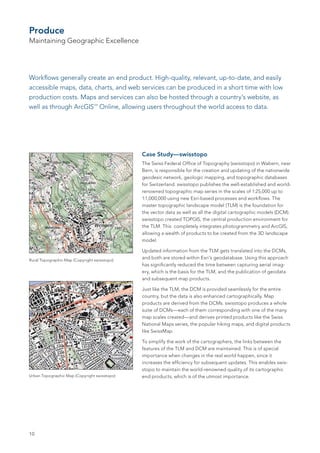 Produce
Maintaining Geographic Excellence




Workflows generally create an end product. High-quality, relevant, up-to-date, and easily
accessible maps, data, charts, and web services can be produced in a short time with low
production costs. Maps and services can also be hosted through a country’s website, as
well as through ArcGIS Online, allowing users throughout the world access to data.
                                 SM




                                              Case Study—swisstopo
                                              The Swiss Federal Office of Topography (swisstopo) in Wabern, near
                                              Bern, is responsible for the creation and updating of the nationwide
                                              geodesic network, geologic mapping, and topographic databases
                                              for Switzerland. swisstopo publishes the well-established and world-
                                              renowned topographic map series in the scales of 1:25,000 up to
                                              1:1,000,000 using new Esri-based processes and workflows. The
                                              master topographic landscape model (TLM) is the foundation for
                                              the vector data as well as all the digital cartographic models (DCM).
                                              swisstopo created TOPGIS, the central production environment for
                                              the TLM. This completely integrates photogrammetry and ArcGIS,
                                              allowing a wealth of products to be created from the 3D landscape
                                              model.

                                              Updated information from the TLM gets translated into the DCMs,
Rural Topographic Map (Copyright swisstopo)
                                              and both are stored within Esri’s geodatabase. Using this approach
                                              has significantly reduced the time between capturing aerial imag-
                                              ery, which is the basis for the TLM, and the publication of geodata
                                              and subsequent map products.

                                              Just like the TLM, the DCM is provided seamlessly for the entire
                                              country, but the data is also enhanced cartographically. Map
                                              products are derived from the DCMs. swisstopo produces a whole
                                              suite of DCMs—each of them corresponding with one of the many
                                              map scales created—and derives printed products like the Swiss
                                              National Maps series, the popular hiking maps, and digital products
                                              like SwissMap.

                                              To simplify the work of the cartographers, the links between the
                                              features of the TLM and DCM are maintained. This is of special
                                              importance when changes in the real world happen, since it
                                              increases the efficiency for subsequent updates. This enables swis-
                                              stopo to maintain the world-renowned quality of its cartographic
Urban Topographic Map (Copyright swisstopo)   end products, which is of the utmost importance.




10
 