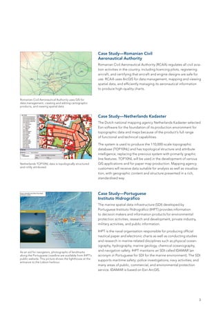 Case Study—Romanian Civil
                                                           Aeronautical Authority
                                                           Romanian Civil Aeronautical Authority (RCAA) regulates all civil avia-
                                                           tion activities in the country, including licencing pilots, registering
                                                           aircraft, and certifying that aircraft and engine designs are safe for
                                                           use. RCAA uses ArcGIS for data management, mapping and viewing
                                                           spatial data, and efficiently managing its aeronautical information
                                                           to produce high-quality charts.


Romanian Civil Aeronautical Authority uses GIS for
data management, creating and editing cartographic
products, and viewing spatial data.


                                                           Case Study—Netherlands Kadaster
                                                           The Dutch national mapping agency Netherlands Kadaster selected
                                                           Esri software for the foundation of its production environment for
                                                           topographic data and maps because of the product’s full range
                                                           of functional and technical capabilities.

                                                           The system is used to produce the 1:10,000-scale topographic
                                                           database (TOP10NL) and has topological structure and attribute
                                                           intelligence, replacing the previous system with primarily graphic
                                                           line features. TOP10NL will be used in the development of various
Netherlands TOP10NL data is topologically structured       GIS applications and for paper map production. Mapping agency
and richly attributed.
                                                           customers will receive data suitable for analysis as well as visualisa-
                                                           tion, with geographic content and structure presented in a rich,
                                                           standardised way.



                                                           Case Study—Portuguese
                                                           Instituto Hidrográfico
                                                           The marine spatial data infrastructure (SDI) developed by
                                                           Portuguese Instituto Hidrográfico (IHPT) provides information
                                                           to decision makers and information products for environmental
                                                           protection activities, research and development, private industry,
                                                           military activities, and public information.

                                                           IHPT is the naval organisation responsible for producing official
                                                           nautical paper and electronic charts as well as conducting studies
                                                           and research in marine-related disciplines such as physical ocean-
                                                           ography, hydrography, marine geology, chemical oceanography,
As an aid for navigators, photographs of landmarks
                                                           and navigation safety. IHPT maintains an SDI called IDAMAR (an
along the Portuguese coastline are available from IHPT’s   acronym in Portuguese for SDI for the marine environment). The SDI
public website. This picture shows the lighthouse at the
                                                           supports maritime safety; police investigations; navy activities; and
entrance to the Lisbon harbour.
                                                           many areas of public, commercial, and environmental protection
                                                           service. IDAMAR is based on Esri ArcGIS.




                                                                                                                                     3
 